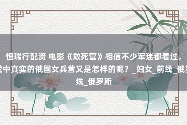 恒瑞行配资 电影《敢死营》相信不少军迷都看过，一战中真实的俄国女兵营又是怎样的呢？_妇女_前线_俄罗斯