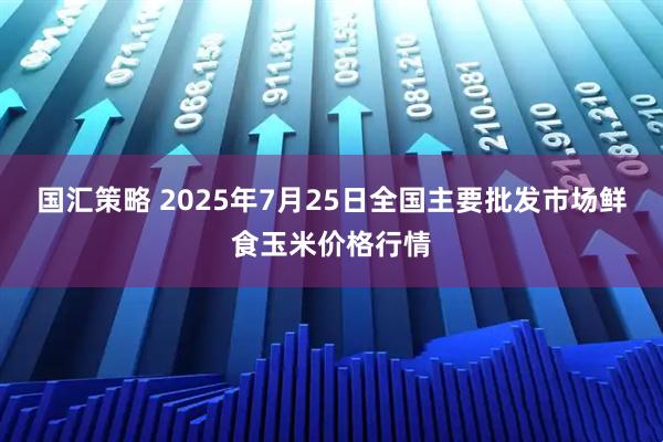 国汇策略 2025年7月25日全国主要批发市场鲜食玉米价格行情