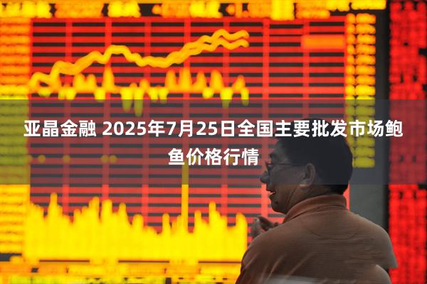 亚晶金融 2025年7月25日全国主要批发市场鲍鱼价格行情