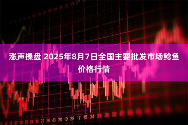 涨声操盘 2025年8月7日全国主要批发市场鲶鱼价格行情
