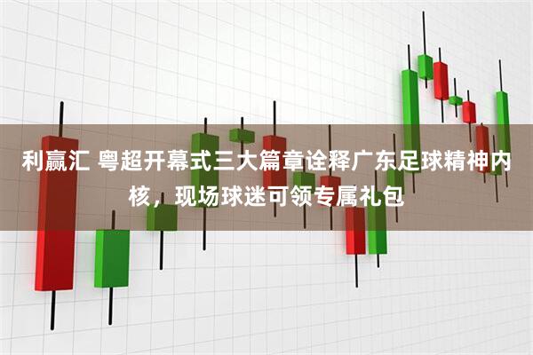 利赢汇 粤超开幕式三大篇章诠释广东足球精神内核，现场球迷可领专属礼包