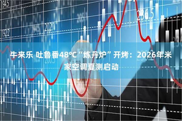牛来乐 吐鲁番48℃“炼丹炉”开烤：2026年米家空调夏测启动